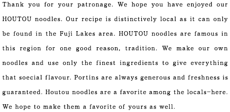 Thank you for your patronage. We hope you have enjoyed our HOUTOU noodles. Our recipe is distinctively local as it can only be found in the Fuji Lakes area. HOUTOU noodles are famous in this region for one good reason, tradition. We make our own noodles and use only the finest ingredients to give everything that soecial flavour. Portins are always generous and freshness is guaranteed. Houtou noodles are a favorite among the locals-here. We hope to make them a favorite of yours as well.